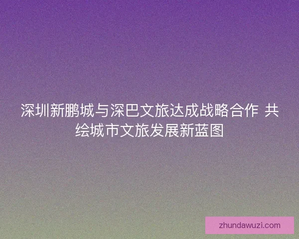 深圳新鹏城与深巴文旅达成战略合作 共绘城市文旅发展新蓝图