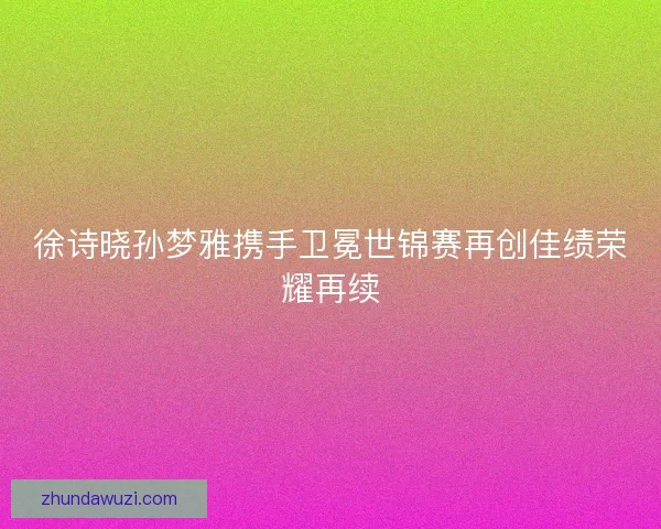 徐诗晓孙梦雅携手卫冕世锦赛再创佳绩荣耀再续
